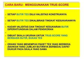 CARA BARU: MENGGUNAKAN TRUE-SCORE
 SETIAP BUTIR TES DIUJI VALIDITAS KONSTRUKNYA

 SETIAP BUTIR TES DIKALIBRASI TINGKAT KESUKARANNYA

 KADAR VALIDITAS DAN TINGKAT KESUKARAN BUTIR
DIPERHITUNGKAN DALAM PENSKORAN

 DIBUAT SKALA UKURAN UNTUK TRUE-SCORE YANG
BERBASIS BUTIR, BUKAN TES

 ORANG YANG MENEMPUH PAKET TES YANG BERBEDA
(BAHKAN YANG JUMLAH BUTIRNYA BERBEDA) DAPAT
DIUKUR PADA SKALA YANG SAMA
 