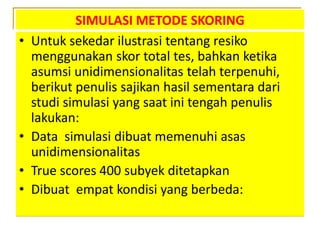 SIMULASI METODE SKORING
• Untuk sekedar ilustrasi tentang resiko
menggunakan skor total tes, bahkan ketika
asumsi unidimensionalitas telah terpenuhi,
berikut penulis sajikan hasil sementara dari
studi simulasi yang saat ini tengah penulis
lakukan:
• Data simulasi dibuat memenuhi asas
unidimensionalitas
• True scores 400 subyek ditetapkan
• Dibuat empat kondisi yang berbeda:
 