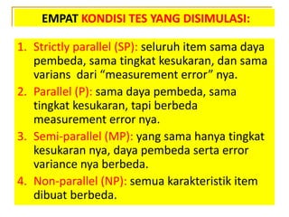 EMPAT KONDISI TES YANG DISIMULASI:
1. Strictly parallel (SP): seluruh item sama daya
pembeda, sama tingkat kesukaran, dan sama
varians dari “measurement error” nya.
2. Parallel (P): sama daya pembeda, sama
tingkat kesukaran, tapi berbeda
measurement error nya.
3. Semi-parallel (MP): yang sama hanya tingkat
kesukaran nya, daya pembeda serta error
variance nya berbeda.
4. Non-parallel (NP): semua karakteristik item
dibuat berbeda.
 