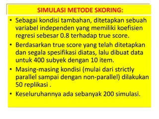 SIMULASI METODE SKORING:
• Sebagai kondisi tambahan, ditetapkan sebuah
variabel independen yang memiliki koefisien
regresi sebesar 0.8 terhadap true score.
• Berdasarkan true score yang telah ditetapkan
dan segala spesifikasi diatas, lalu dibuat data
untuk 400 subyek dengan 10 item.
• Masing-masing kondisi (mulai dari strictly
parallel sampai dengan non-parallel) dilakukan
50 replikasi .
• Keseluruhannya ada sebanyak 200 simulasi.
 