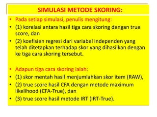 SIMULASI METODE SKORING:
• Pada setiap simulasi, penulis mengitung:
• (1) korelasi antara hasil tiga cara skoring dengan true
score, dan
• (2) koefisien regresi dari variabel independen yang
telah ditetapkan terhadap skor yang dihasilkan dengan
ke tiga cara skoring tersebut.
• Adapun tiga cara skoring ialah:
• (1) skor mentah hasil menjumlahkan skor item (RAW),
• (2) true score hasil CFA dengan metode maximum
likelihood (CFA-True), dan
• (3) true score hasil metode IRT (IRT-True).
 