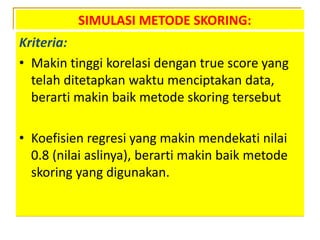 SIMULASI METODE SKORING:
Kriteria:
• Makin tinggi korelasi dengan true score yang
telah ditetapkan waktu menciptakan data,
berarti makin baik metode skoring tersebut
• Koefisien regresi yang makin mendekati nilai
0.8 (nilai aslinya), berarti makin baik metode
skoring yang digunakan.
 