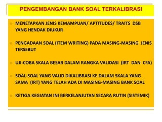 PENGEMBANGAN BANK SOAL TERKALIBRASI
 MENETAPKAN JENIS KEMAMPUAN/ APTITUDES/ TRAITS DSB
YANG HENDAK DIUKUR
 PENGADAAN SOAL (ITEM WRITING) PADA MASING-MASING JENIS
TERSEBUT
 UJI-COBA SKALA BESAR DALAM RANGKA VALIDASI (IRT DAN CFA)
 SOAL-SOAL YANG VALID DIKALIBRASI KE DALAM SKALA YANG
SAMA (IRT) YANG TELAH ADA DI MASING-MASING BANK SOAL
 KETIGA KEGIATAN INI BERKELANJUTAN SECARA RUTIN (SISTEMIK)
 