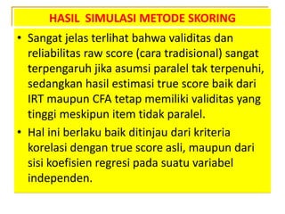 HASIL SIMULASI METODE SKORING
• Sangat jelas terlihat bahwa validitas dan
reliabilitas raw score (cara tradisional) sangat
terpengaruh jika asumsi paralel tak terpenuhi,
sedangkan hasil estimasi true score baik dari
IRT maupun CFA tetap memiliki validitas yang
tinggi meskipun item tidak paralel.
• Hal ini berlaku baik ditinjau dari kriteria
korelasi dengan true score asli, maupun dari
sisi koefisien regresi pada suatu variabel
independen.
 