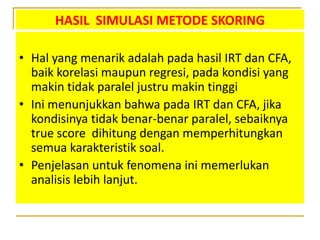 HASIL SIMULASI METODE SKORING
• Hal yang menarik adalah pada hasil IRT dan CFA,
baik korelasi maupun regresi, pada kondisi yang
makin tidak paralel justru makin tinggi
• Ini menunjukkan bahwa pada IRT dan CFA, jika
kondisinya tidak benar-benar paralel, sebaiknya
true score dihitung dengan memperhitungkan
semua karakteristik soal.
• Penjelasan untuk fenomena ini memerlukan
analisis lebih lanjut.
 