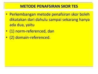 METODE PENAFSIRAN SKOR TES
• Perkembangan metode penafsiran skor boleh
dikatakan dari dahulu sampai sekarang hanya
ada dua, yaitu
• (1) norm-referenced, dan
• (2) domain-referenced.
 