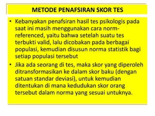 METODE PENAFSIRAN SKOR TES
• Kebanyakan penafsiran hasil tes psikologis pada
saat ini masih menggunakan cara norm-
referenced, yaitu bahwa setelah suatu tes
terbukti valid, lalu dicobakan pada berbagai
populasi, kemudian disusun norma statistik bagi
setiap populasi tersebut
• Jika ada seorang di tes, maka skor yang diperoleh
ditransformasikan ke dalam skor baku (dengan
satuan standar deviasi), untuk kemudian
ditentukan di mana kedudukan skor orang
tersebut dalam norma yang sesuai untuknya.
 