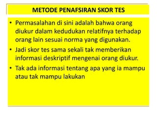 METODE PENAFSIRAN SKOR TES
• Permasalahan di sini adalah bahwa orang
diukur dalam kedudukan relatifnya terhadap
orang lain sesuai norma yang digunakan.
• Jadi skor tes sama sekali tak memberikan
informasi deskriptif mengenai orang diukur.
• Tak ada informasi tentang apa yang ia mampu
atau tak mampu lakukan
 