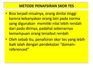 METODE PENAFSIRAN SKOR TES
• Bisa terjadi misalnya, orang dinilai tinggi
karena kebanyakan orang lain pada norma
yang digunakan memiliki nilai lebih rendah
dari pada dirinya, padahal sebenarnya
kemampuan orang tersebut rendah
• Oleh sebab itu, penafsiran skor tes yang lebih
baik ialah dengan pendekatan “domain-
referenced”
 