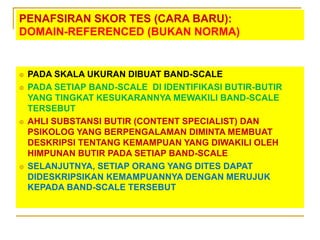 PENAFSIRAN SKOR TES (CARA BARU):
DOMAIN-REFERENCED (BUKAN NORMA)
 PADA SKALA UKURAN DIBUAT BAND-SCALE
 PADA SETIAP BAND-SCALE DI IDENTIFIKASI BUTIR-BUTIR
YANG TINGKAT KESUKARANNYA MEWAKILI BAND-SCALE
TERSEBUT
 AHLI SUBSTANSI BUTIR (CONTENT SPECIALIST) DAN
PSIKOLOG YANG BERPENGALAMAN DIMINTA MEMBUAT
DESKRIPSI TENTANG KEMAMPUAN YANG DIWAKILI OLEH
HIMPUNAN BUTIR PADA SETIAP BAND-SCALE
 SELANJUTNYA, SETIAP ORANG YANG DITES DAPAT
DIDESKRIPSIKAN KEMAMPUANNYA DENGAN MERUJUK
KEPADA BAND-SCALE TERSEBUT
 