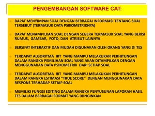 PENGEMBANGAN SOFTWARE CAT:
 DAPAT MENYIMPAN SOAL DENGAN BERBAGAI INFORMASI TENTANG SOAL
TERSEBUT (TERMASUK DATA PSIKOMETRIKNYA)
 DAPAT MENAMPILKAN SOAL DENGAN SEGERA TERMASUK SOAL YANG BERISI
RUMUS, GAMBAR, FOTO, DAN ATRIBUT LAINNYA
 BERSIFAT INTERAKTIF DAN MUDAH DIGUNAKAN OLEH ORANG YANG DI TES
 TERDAPAT ALGORITMA IRT YANG MAMPU MELAKUKAN PERHITUNGAN
DALAM RANGKA PEMILIHAN SOAL YANG AKAN DITAMPILKAN DENGAN
MENGGUNAKAN DATA PSIKOMETRIK DARI SETIAP SOAL
 TERDAPAT ALGORITMA IRT YANG MAMPU MELAKUKAN PERHITUNGAN
DALAM RANGKA ESTIMASI “TRUE SCORE” DENGAN MENGGUNAKAN DATA
RESPONS TERHADAP SETIAP SOAL
 MEMILIKI FUNGSI EDITING DALAM RANGKA PENYUSUNAN LAPORAN HASIL
TES DALAM BERBAGAI FORMAT YANG DIINGINKAN
 