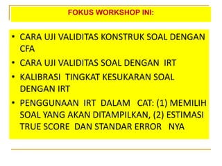 FOKUS WORKSHOP INI:
• CARA UJI VALIDITAS KONSTRUK SOAL DENGAN
CFA
• CARA UJI VALIDITAS SOAL DENGAN IRT
• KALIBRASI TINGKAT KESUKARAN SOAL
DENGAN IRT
• PENGGUNAAN IRT DALAM CAT: (1) MEMILIH
SOAL YANG AKAN DITAMPILKAN, (2) ESTIMASI
TRUE SCORE DAN STANDAR ERROR NYA
 