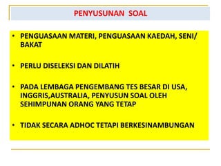 PENYUSUNAN SOAL
• PENGUASAAN MATERI, PENGUASAAN KAEDAH, SENI/
BAKAT
• PERLU DISELEKSI DAN DILATIH
• PADA LEMBAGA PENGEMBANG TES BESAR DI USA,
INGGRIS,AUSTRALIA, PENYUSUN SOAL OLEH
SEHIMPUNAN ORANG YANG TETAP
• TIDAK SECARA ADHOC TETAPI BERKESINAMBUNGAN
 