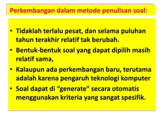 Perkembangan dalam metode penulisan soal:
• Tidaklah terlalu pesat, dan selama puluhan
tahun terakhir relatif tak berubah.
• Bentuk-bentuk soal yang dapat dipilih masih
relatif sama,
• Kalaupun ada perkembangan baru, terutama
adalah karena pengaruh teknologi komputer
• Soal dapat di “generate” secara otomatis
menggunakan kriteria yang sangat spesifik.
 