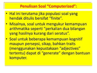 Penulisan Soal “Computerized”:
• Hal ini terutama jika populasi soal yang
hendak ditulis bersifat “finite”.
• Misalnya, soal untuk mengukur kemampuan
arithmatika seperti “perkalian dua bilangan
yang hasilnya kurang dari seratus”.
• Soal untuk beberapa kemampuan kognitif
maupun persepsi, sikap, bahkan traits
(menggunakan kepustakaan “adjectives”
tertentu) dapat di “generate” dengan bantuan
komputer.
 