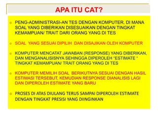 APA ITU CAT?
 PENG-ADMINISTRASI-AN TES DENGAN KOMPUTER, DI MANA
SOAL YANG DIBERIKAN DISESUAIKAN DENGAN TINGKAT
KEMAMPUAN/ TRAIT DARI ORANG YANG DI TES
 SOAL YANG SESUAI DIPILIH DAN DISAJIKAN OLEH KOMPUTER
 KOMPUTER MENCATAT JAWABAN (RESPONSE) YANG DIBERIKAN,
DAN MENGANALISISNYA SEHINGGA DIPEROLEH “ESTIMATE “
TINGKAT KEMAMPUAN/ TRAIT ORANG YANG DI TES
 KOMPUTER MEMILIH SOAL BERIKUTNYA SESUAI DENGAN HASIL
ESTIMASI TERSEBUT, KEMUDIAN RESPONSE DIANALISIS LAGI
DAN DIPEROLEH ESTIMATE YANG BARU
 PROSES DI ATAS DIULANG TERUS SAMPAI DIPEROLEH ESTIMATE
DENGAN TINGKAT PRESISI YANG DIINGINKAN
 