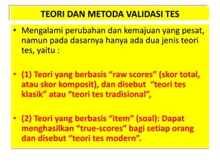 TEORI DAN METODA VALIDASI TES
• Mengalami perubahan dan kemajuan yang pesat,
namun pada dasarnya hanya ada dua jenis teori
tes, yaitu :
• (1) Teori yang berbasis “raw scores” (skor total,
atau skor komposit), dan disebut “teori tes
klasik” atau “teori tes tradisional”,
• (2) Teori yang berbasis “item” (soal): Dapat
menghasilkan “true-scores” bagi setiap orang
dan disebut “teori tes modern”.
 