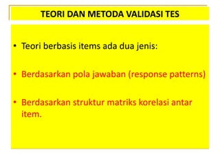 TEORI DAN METODA VALIDASI TES
• Teori berbasis items ada dua jenis:
• Berdasarkan pola jawaban (response patterns)
• Berdasarkan struktur matriks korelasi antar
item.
 
