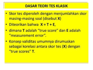 DASAR TEORI TES KLASIK
• Skor tes diperoleh dengan menjumlahkan skor
masing-masing soal (disebut X)
• Diteorikan bahwa X = T + E,
• dimana T adalah “true score” dan E adalah
“measurement error”.
• Konsep validitas umumnya dirumuskan
sebagai korelasi antara skor tes (X) dengan
“true scores” T.
 