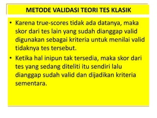 METODE VALIDASI TEORI TES KLASIK
• Karena true-scores tidak ada datanya, maka
skor dari tes lain yang sudah dianggap valid
digunakan sebagai kriteria untuk menilai valid
tidaknya tes tersebut.
• Ketika hal inipun tak tersedia, maka skor dari
tes yang sedang diteliti itu sendiri lalu
dianggap sudah valid dan dijadikan kriteria
sementara.
 