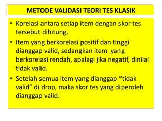 METODE VALIDASI TEORI TES KLASIK
• Korelasi antara setiap item dengan skor tes
tersebut dihitung,
• Item yang berkorelasi positif dan tinggi
dianggap valid, sedangkan item yang
berkorelasi rendah, apalagi jika negatif, dinilai
tidak valid.
• Setelah semua item yang dianggap “tidak
valid” di drop, maka skor tes yang diperoleh
dianggap valid.
 