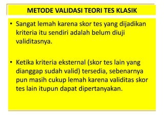 METODE VALIDASI TEORI TES KLASIK
• Sangat lemah karena skor tes yang dijadikan
kriteria itu sendiri adalah belum diuji
validitasnya.
• Ketika kriteria eksternal (skor tes lain yang
dianggap sudah valid) tersedia, sebenarnya
pun masih cukup lemah karena validitas skor
tes lain itupun dapat dipertanyakan.
 