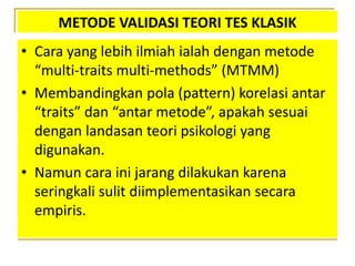 METODE VALIDASI TEORI TES KLASIK
• Cara yang lebih ilmiah ialah dengan metode
“multi-traits multi-methods” (MTMM)
• Membandingkan pola (pattern) korelasi antar
“traits” dan “antar metode”, apakah sesuai
dengan landasan teori psikologi yang
digunakan.
• Namun cara ini jarang dilakukan karena
seringkali sulit diimplementasikan secara
empiris.
 