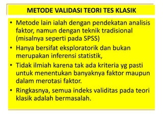 METODE VALIDASI TEORI TES KLASIK
• Metode lain ialah dengan pendekatan analisis
faktor, namun dengan teknik tradisional
(misalnya seperti pada SPSS)
• Hanya bersifat eksploratorik dan bukan
merupakan inferensi statistik,
• Tidak ilmiah karena tak ada kriteria yg pasti
untuk menentukan banyaknya faktor maupun
dalam merotasi faktor.
• Ringkasnya, semua indeks validitas pada teori
klasik adalah bermasalah.
 
