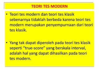 TEORI TES MODERN
• Teori tes modern dan teori tes klasik
sebenarnya tidaklah berbeda karena teori tes
modern merupakan penyempurnaan dari teori
tes klasik.
• Yang tak dapat diperoleh pada teori tes klasik
seperti “true-score” yang berskala interval,
adalah hal yang dapat dihasilkan pada teori
tes modern.
 