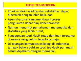 TEORI TES MODERN
• Indeks-indeks validitas dan reliabilitas dapat
diperoleh dengan lebih baik, dan
• Asumsi-asumsi yang mendasari proses
pengukuran dapat diuji kebenarannya.
• Namun menuntut pemahaman matematika dan
statistika yang lebih rumit,
• Penggunaan teori klasik tetap dominan terutama
di negara yang belum tergolong maju.
• Di kalangan komunitas psikologi di Indonesia,
tampak bahwa bahkan teori tes klasik pun masih
belum dipahami dengan memadai.
 