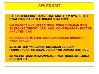 APA ITU CAT?
 HARUS TERSEDIA BANK SOAL YANG ITEM NYA SUDAH
DIVALIDASI DAN DIKALIBRASI SKALANYA
 VALIDASI DAN KALIBRASI SOAL MENGGUNAKAN ITEM
RESPONSE THEORY (IRT) ATAU CONFIRMATORY FACTOR
ANALYSIS (CFA)
 KARAKTERISTIK SOAL YANG DIHASILKAN BERSIFAT
“INVARIANCE”
 MEMILIH ITEM YANG AKAN DISAJIKAN DENGAN
PERHITUNGAN IRT (SOAL DENGAN INFORMASI TERTINGGI)
 MENG-ESTIMASI KEMAMPUAN/ TRAIT (SCORING) JUGA
DENGAN IRT
 