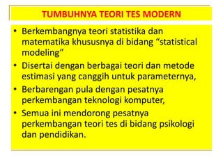 TUMBUHNYA TEORI TES MODERN
• Berkembangnya teori statistika dan
matematika khususnya di bidang “statistical
modeling”
• Disertai dengan berbagai teori dan metode
estimasi yang canggih untuk parameternya,
• Berbarengan pula dengan pesatnya
perkembangan teknologi komputer,
• Semua ini mendorong pesatnya
perkembangan teori tes di bidang psikologi
dan pendidikan.
 