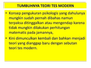 TUMBUHNYA TEORI TES MODERN
• Konsep pengukuran psikologis yang dahulunya
mungkin sudah pernah dibahas namun
terpaksa ditinggalkan atau mengendap karena
tidak mungkin dilakukan perhitungan
matematis pada jamannya,
• Kini dimunculkan kembali dan bahkan menjadi
teori yang dianggap baru dengan sebutan
teori tes modern.
 