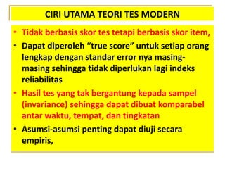 CIRI UTAMA TEORI TES MODERN
• Tidak berbasis skor tes tetapi berbasis skor item,
• Dapat diperoleh “true score” untuk setiap orang
lengkap dengan standar error nya masing-
masing sehingga tidak diperlukan lagi indeks
reliabilitas
• Hasil tes yang tak bergantung kepada sampel
(invariance) sehingga dapat dibuat komparabel
antar waktu, tempat, dan tingkatan
• Asumsi-asumsi penting dapat diuji secara
empiris,
 