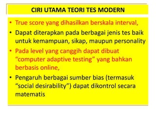 CIRI UTAMA TEORI TES MODERN
• True score yang dihasilkan berskala interval,
• Dapat diterapkan pada berbagai jenis tes baik
untuk kemampuan, sikap, maupun personality
• Pada level yang canggih dapat dibuat
“computer adaptive testing” yang bahkan
berbasis online,
• Pengaruh berbagai sumber bias (termasuk
“social desirability”) dapat dikontrol secara
matematis
 