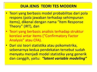 DUA JENIS TEORI TES MODERN
• Teori yang berbasis model probabilitas dari pola
respons (pola jawaban terhadap sehimpunan
items), dikenal dengan nama “Item Response
Theory” (IRT), dan
• Teori yang berbasis analisis terhadap struktur
korelasi antar items (“Confirmatory Factor
Analysis” atau CFA).
• Dari sisi teori statistika atau psikometrika,
sebenarnya kedua pendekatan tersebut sudah
menyatu menjadi model statistika yang generik
dan canggih, yaitu: “latent variable modeling”
 