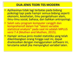 DUA JENIS TEORI TES MODERN
• Aplikasinya tidak lagi terbatas pada bidang
psikologi tapi pada hampir semua bidang seperti
ekonomi, kesehatan, ilmu pengetahuan alam,
ilmu-ilmu sosial, bahasa, dan bahkan antropologi.
• Salah satu program komputer canggih dan
komprehensif dalam hal “latent variable
statistical analysis” pada saat ini adalah MPLUS
versi 7.4 (Muthen and Muthen, 2015).
• Hampir semua jenis model statistika yang telah
dikembangkan orang hingga saat ini, dapat
diselesaikan dengan menggunakan software ini,
terutama sekali jika menyangkut variabel laten.
 
