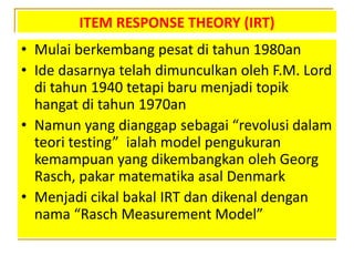 ITEM RESPONSE THEORY (IRT)
• Mulai berkembang pesat di tahun 1980an
• Ide dasarnya telah dimunculkan oleh F.M. Lord
di tahun 1940 tetapi baru menjadi topik
hangat di tahun 1970an
• Namun yang dianggap sebagai “revolusi dalam
teori testing” ialah model pengukuran
kemampuan yang dikembangkan oleh Georg
Rasch, pakar matematika asal Denmark
• Menjadi cikal bakal IRT dan dikenal dengan
nama “Rasch Measurement Model”
 