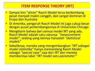 ITEM RESPONSE THEORY (IRT)
• Sampai kini “aliran” Rasch Model terus berkembang
pesat menjadi makin canggih, dan sangat dominan di
Eropa dan Australia
• Di Amerika, pengaruh Rasch Model ini juga cukup besar
dengan pusat perkembangannya di Universitas Chicago
• Mengklaim bahwa dari semua model IRT yang ada,
Rasch Model adalah satu-satunya “measurement
model”, sedang yang lainnya hanyalah “statistical
models”
• Sebaliknya, mereka yang mengembangkan “IRT sebagai
model statistika” hanya memandang Rasch Model
sebagai “special case” saja dari IRT dan mereka
memberinya label “IRT model satu parameter”
 