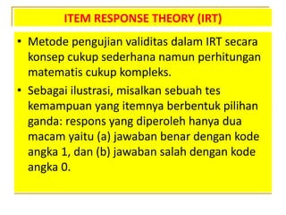 ITEM RESPONSE THEORY (IRT)
• Metode pengujian validitas dalam IRT secara
konsep cukup sederhana namun perhitungan
matematis cukup kompleks.
• Sebagai ilustrasi, misalkan sebuah tes
kemampuan yang itemnya berbentuk pilihan
ganda: respons yang diperoleh hanya dua
macam yaitu (a) jawaban benar dengan kode
angka 1, dan (b) jawaban salah dengan kode
angka 0.
 