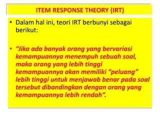 ITEM RESPONSE THEORY (IRT)
• Dalam hal ini, teori IRT berbunyi sebagai
berikut:
• “Jika ada banyak orang yang bervariasi
kemampuannya menempuh sebuah soal,
maka orang yang lebih tinggi
kemampuannya akan memiliki “peluang”
lebih tinggi untuk menjawab benar pada soal
tersebut dibandingkan dengan orang yang
kemampuannya lebih rendah”.
 