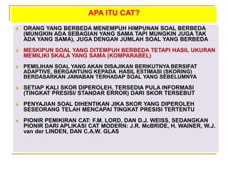APA ITU CAT?
 ORANG YANG BERBEDA MENEMPUH HIMPUNAN SOAL BERBEDA
(MUNGKIN ADA SEBAGIAN YANG SAMA TAPI MUNGKIN JUGA TAK
ADA YANG SAMA), JUGA DENGAN JUMLAH SOAL YANG BERBEDA
 MESKIPUN SOAL YANG DITEMPUH BERBEDA TETAPI HASIL UKURAN
MEMILIKI SKALA YANG SAMA (KOMPARABEL)
 PEMILIHAN SOAL YANG AKAN DISAJIKAN BERIKUTNYA BERSIFAT
ADAPTIVE, BERGANTUNG KEPADA HASIL ESTIMASI (SKORING)
BERDASARKAN JAWABAN TERHADAP SOAL YANG SEBELUMNYA
 SETIAP KALI SKOR DIPEROLEH, TERSEDIA PULA INFORMASI
(TINGKAT PRESISI/ STANDAR ERROR) DARI SKOR TERSEBUT
 PENYAJIAN SOAL DIHENTIKAN JIKA SKOR YANG DIPEROLEH
SESEORANG TELAH MENCAPAI TINGKAT PRESISI TERTENTU
 PIONIR PEMIKIRAN CAT: F.M. LORD, DAN D.J. WEISS, SEDANGKAN
PIONIR DARI APLIKASI CAT MODERN: J.R. McBRIDE, H. WAINER, W.J.
van der LINDEN, DAN C.A.W. GLAS
 