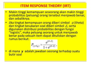 ITEM RESPONSE THEORY (IRT)
• Makin tinggi kemampuan seseorang akan makin tinggi
probabilitas (peluang) orang tersebut menjawab benar,
dan sebaliknya.
• Jika tingkat kemampuan orang diberi simbol (theta)
dan tingkat kesukaran soal diberi simbol , serta
digunakan distribusi probabilitas dengan fungsi
“logistic”, maka peluang seorang untuk menjawab
benar pada sebuah item dapat dituliskan dengan
rumus berikut:
• di mana y adalah jawaban seorang terhadap suatu
butir soal


 