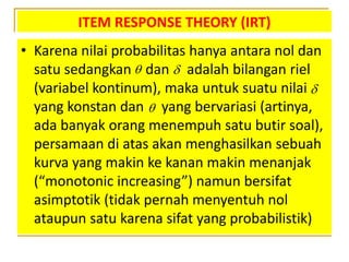 ITEM RESPONSE THEORY (IRT)
• Karena nilai probabilitas hanya antara nol dan
satu sedangkan dan adalah bilangan riel
(variabel kontinum), maka untuk suatu nilai
yang konstan dan yang bervariasi (artinya,
ada banyak orang menempuh satu butir soal),
persamaan di atas akan menghasilkan sebuah
kurva yang makin ke kanan makin menanjak
(“monotonic increasing”) namun bersifat
asimptotik (tidak pernah menyentuh nol
ataupun satu karena sifat yang probabilistik)




 