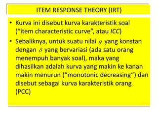 ITEM RESPONSE THEORY (IRT)
• Kurva ini disebut kurva karakteristik soal
(“item characteristic curve”, atau ICC)
• Sebaliknya, untuk suatu nilai yang konstan
dengan yang bervariasi (ada satu orang
menempuh banyak soal), maka yang
dihasilkan adalah kurva yang makin ke kanan
makin menurun (“monotonic decreasing”) dan
disebut sebagai kurva karakteristik orang
(PCC)


 