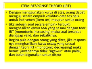 ITEM RESPONSE THEORY (IRT)
• Dengan menggunakan kurva di atas, orang dapat
menguji secara empirik validitas data tes baik
untuk instrumen (item tes) maupun untuk orang
• Jika sebuah soal secara empirik terbukti
menghasilkan kurva soal yang sesuai dengan teori
IRT (monotonic increasing) maka soal tersebut
dianggap valid, dan sebaliknya.
• Begitu pula dengan orang yang dites, jika respons
nya menghasilkan kurva orang yang sesuai
dengan teori IRT (monotonic decreasing) maka
berarti jawabannya tidak “ngawur” atau palsu,
dan boleh digunakan untuk diskor
 