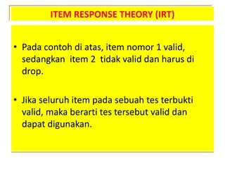 ITEM RESPONSE THEORY (IRT)
• Pada contoh di atas, item nomor 1 valid,
sedangkan item 2 tidak valid dan harus di
drop.
• Jika seluruh item pada sebuah tes terbukti
valid, maka berarti tes tersebut valid dan
dapat digunakan.
 