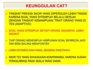 KEUNGGULAN CAT?
 TINGKAT PRESISI SKOR YANG DIPEROLEH LEBIH TINGGI
KARENA SOAL YANG DITEMPUH SELALU SESUAI
DENGAN TINGKAT KEMAMPUAN/ TRAIT ORANG YANG DI
TES (ADAPTIVE)
 SOAL YANG DITEMPUH SETIAP ORANG UMUMNYA LEBIH
SEDIKIT
 TIAP ORANG MENEMPUH HIMPUNAN SOAL BERBEDA JADI
TAK BISA SALING MENYONTEK
 LEBIH EFISIEN DAN HASIL SEGERA DIKETAHUI
 SKOR TES YANG DIHASILKAN KOMPARABEL KARENA SUDAH
TERKALIBRASI PADA SKALA YANG SAMA
 