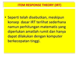ITEM RESPONSE THEORY (IRT)
• Seperti telah disebutkan, meskipun
konsep dasar IRT terlihat sederhana
namun perhitungan matematis yang
diperlukan amatlah rumit dan hanya
dapat dilakukan dengan komputer
berkecepatan tinggi.
 