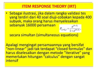 ITEM RESPONSE THEORY (IRT)
• Sebagai ilustrasi, jika dalam rangka validasi tes
yang terdiri dari 40 soal diuji-cobakan kepada 400
subyek, maka orang harus menyelesaikan
sebanyak 16000 persamaan
secara simultan (simultaneous equations)
Apalagi mengingat persamaannya yang bersifat
“non-linear” jadi tak terdapat “closed formulas” dan
harus diselesaikan dengan metode “iterative” yang
memerlukan hitungan “calculus” dengan sangat
intensif
 